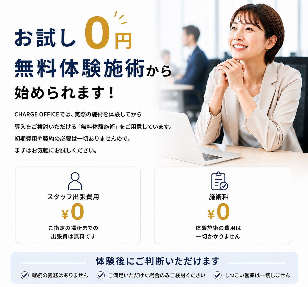 お試し0円 無料体験施術から始められます。CHARGE OFFICEでは実際の施術を体験してから導入をご検討いただける無料体験施術をご用意しています。初期費用や契約の必要は一切ありません。スタッフ出張費用0円、施術料0円。体験後にご判断いただけます：継続の義務はありません、ご満足いただけた場合のみご検討ください、しつこい営業は一切しません。